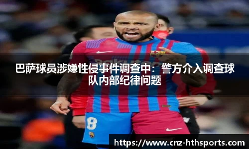 巴萨球员涉嫌性侵事件调查中：警方介入调查球队内部纪律问题