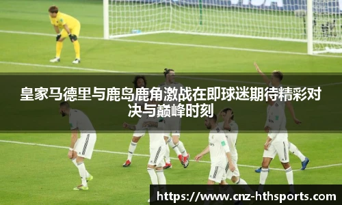 皇家马德里与鹿岛鹿角激战在即球迷期待精彩对决与巅峰时刻